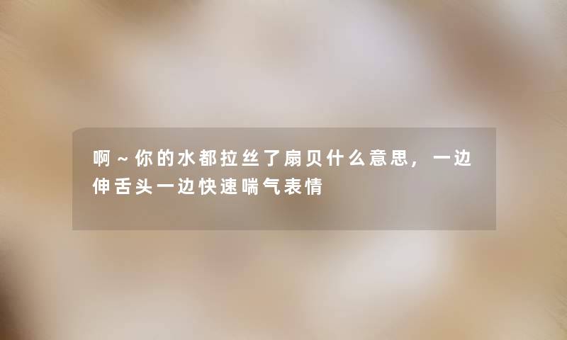 啊～你的水都拉丝了扇贝什么意思,一边伸舌头一边快速喘气表情