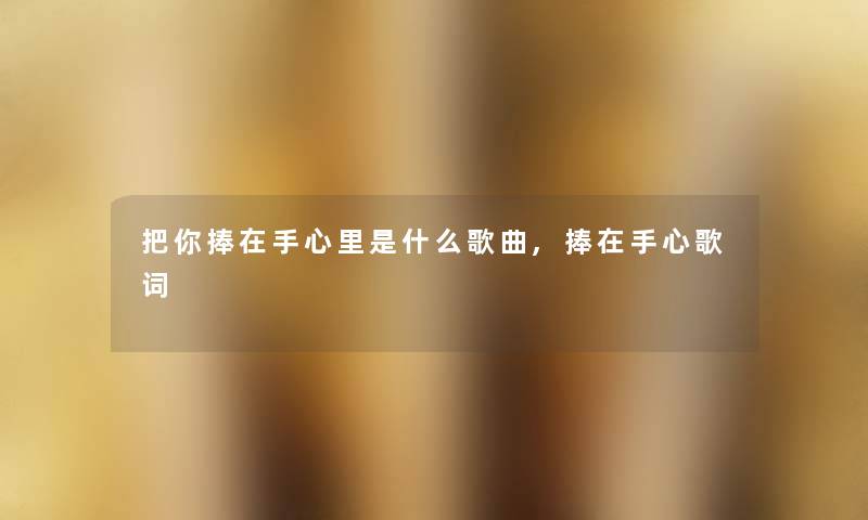 把你捧在手心里是什么歌曲,捧在手心歌词 把你捧在手心里是什么歌曲,捧在手心歌词