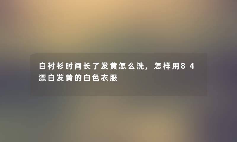 白衬衫时间长了发黄怎么洗,怎样用84漂白发黄的白色衣服 白衬衫时间长了发黄怎么洗,怎样用84漂白发黄的白色衣服