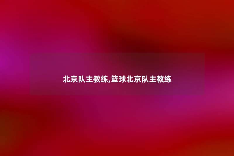 北京队主教练,篮球北京队主教练 北京队主教练,篮球北京队主教练