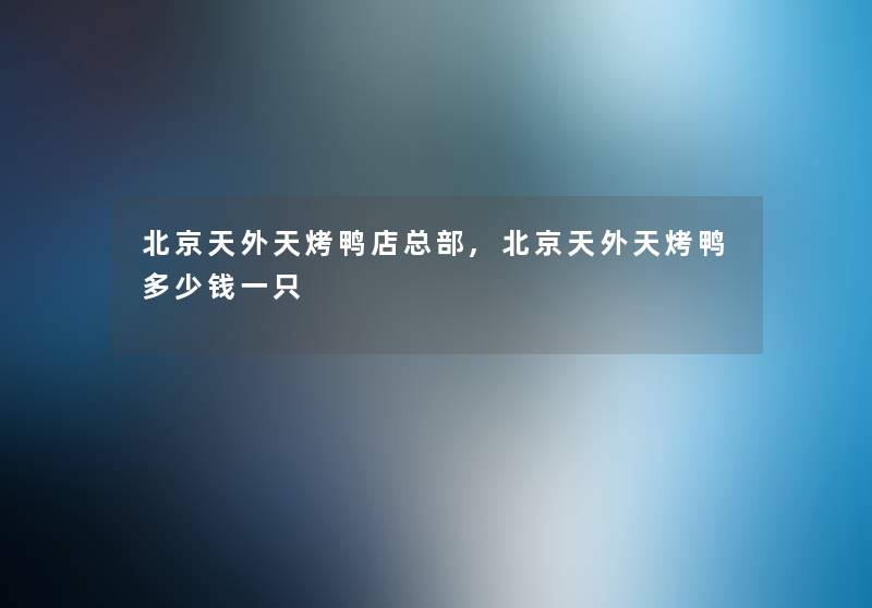 北京天外天烤鸭店总部,北京天外天烤鸭多少钱一只 北京天外天烤鸭店总部,北京天外天烤鸭多少钱一只