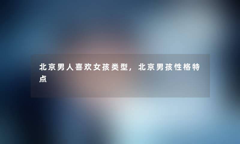 北京男人喜欢女孩类型,北京男孩性格特点 北京男人喜欢女孩类型,北京男孩性格特点