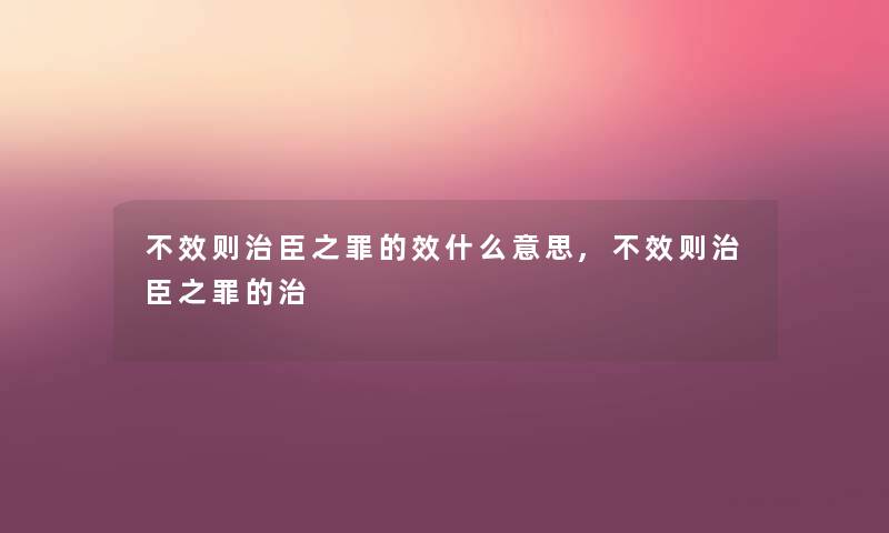 不效则治臣之罪的效什么意思,不效则治臣之罪的治 不效则治臣之罪的效什么意思,不效则治臣之罪的治