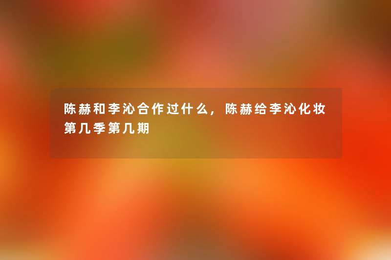 陈赫和李沁合作过什么,陈赫给李沁化妆第几季第几期 陈赫和李沁合作过什么,陈赫给李沁化妆第几季第几期
