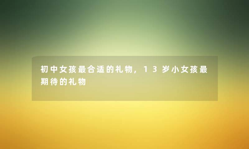初中女孩合适的礼物,13岁小女孩期待的礼物 初中女孩合适的礼物,13岁小女孩期待的礼物