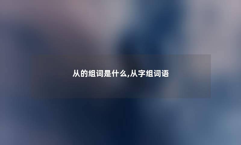 从的组词是什么,从字组词语 从的组词是什么,从字组词语