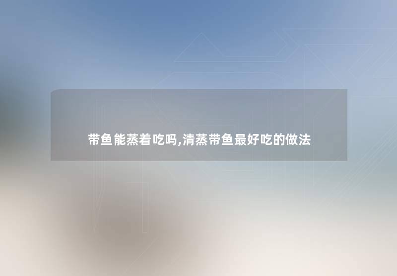 带鱼能蒸着吃吗,清蒸带鱼好吃的做法 带鱼能蒸着吃吗,清蒸带鱼好吃的做法