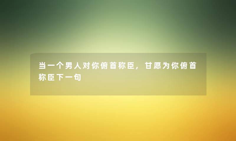 当一个男人对你俯首称臣,甘愿为你俯首称臣下一句 当一个男人对你俯首称臣,甘愿为你俯首称臣下一句