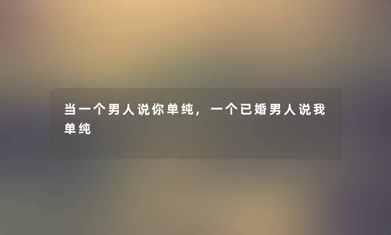 当一个男人说你单纯,一个已婚男人说我单纯 当一个男人说你单纯,一个已婚男人说我单纯