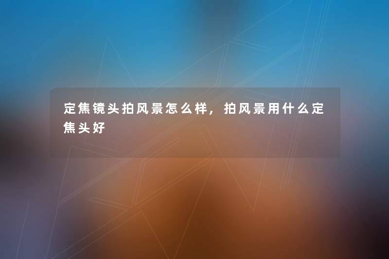 定焦镜头拍风景怎么样,拍风景用什么定焦头好 定焦镜头拍风景怎么样,拍风景用什么定焦头好