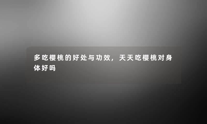 多吃樱桃的好处与功效,天天吃樱桃对身体好吗 多吃樱桃的好处与功效,天天吃樱桃对身体好吗