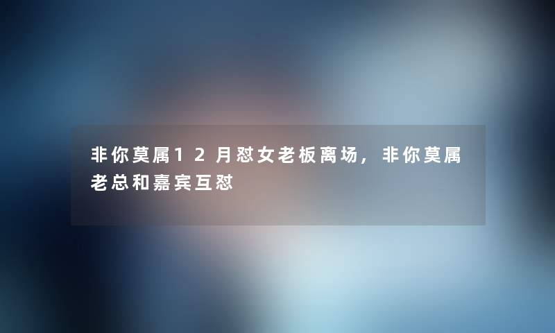 非你莫属12月怼女老板离场,非你莫属老总和嘉宾互怼 非你莫属12月怼女老板离场,非你莫属老总和嘉宾互怼