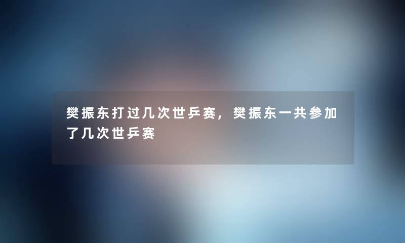 樊振东打过几次世乒赛,樊振东一共参加了几次世乒赛 樊振东打过几次世乒赛,樊振东一共参加了几次世乒赛