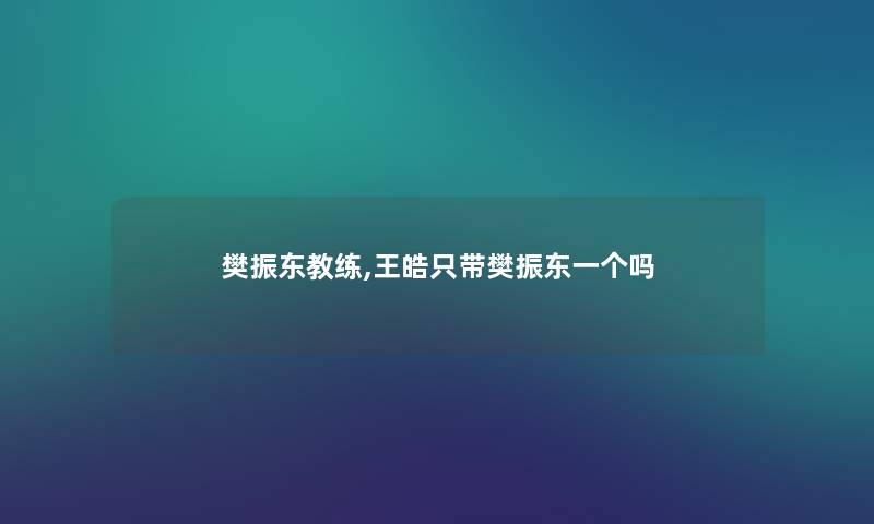 樊振东教练,王皓只带樊振东一个吗 樊振东教练,王皓只带樊振东一个吗