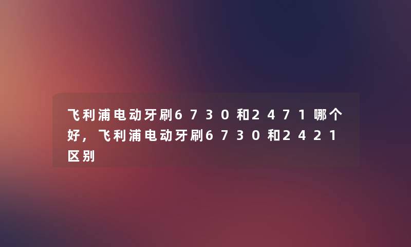 飞利浦电动牙刷6730和2471哪个好,飞利浦电动牙刷6730和2421区别 飞利浦电动牙刷6730和2471哪个好,飞利浦电动牙刷6730和2421区别