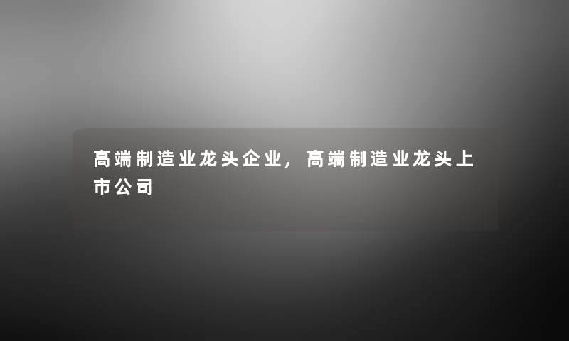 高端制造业龙头企业,高端制造业龙头上市公司 高端制造业龙头企业,高端制造业龙头上市公司