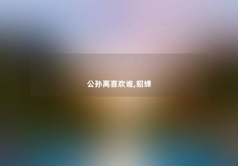 公孙离喜欢谁,貂蝉 公孙离喜欢谁,貂蝉
