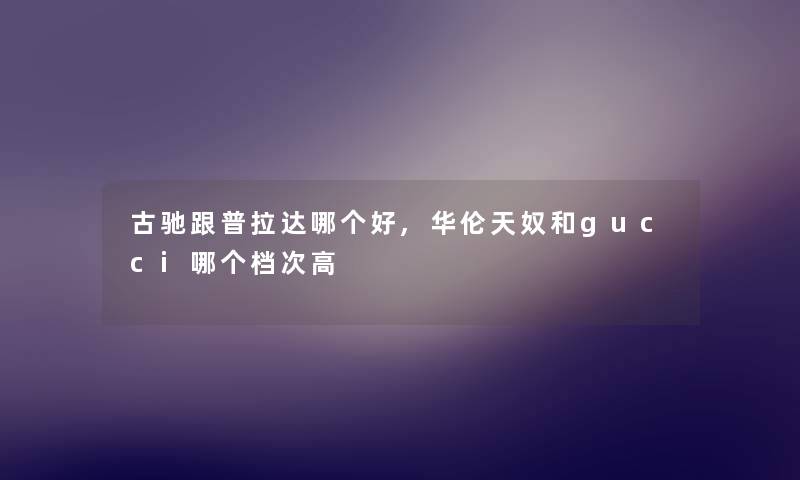 古驰跟普拉达哪个好,华伦天奴和gucci哪个档次高 古驰跟普拉达哪个好,华伦天奴和gucci哪个档次高
