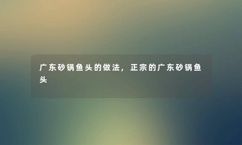 广东砂锅鱼头的做法,正宗的广东砂锅鱼头