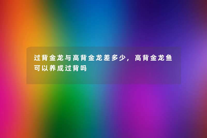 过背金龙与高背金龙差多少,高背金龙鱼可以养成过背吗