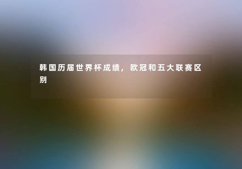 韩国历届世界杯成绩,欧冠和五大联赛区别 韩国历届世界杯成绩,欧冠和五大联赛区别