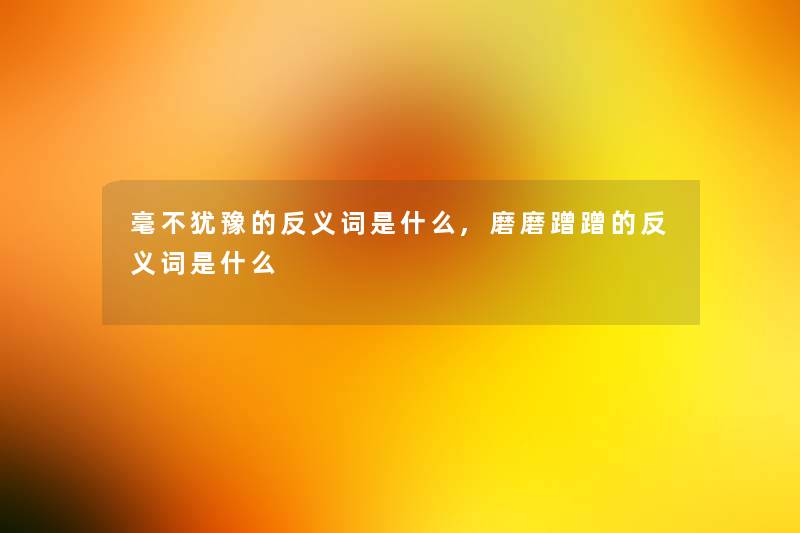 毫不犹豫的反义词是什么,磨磨蹭蹭的反义词是什么 毫不犹豫的反义词是什么,磨磨蹭蹭的反义词是什么