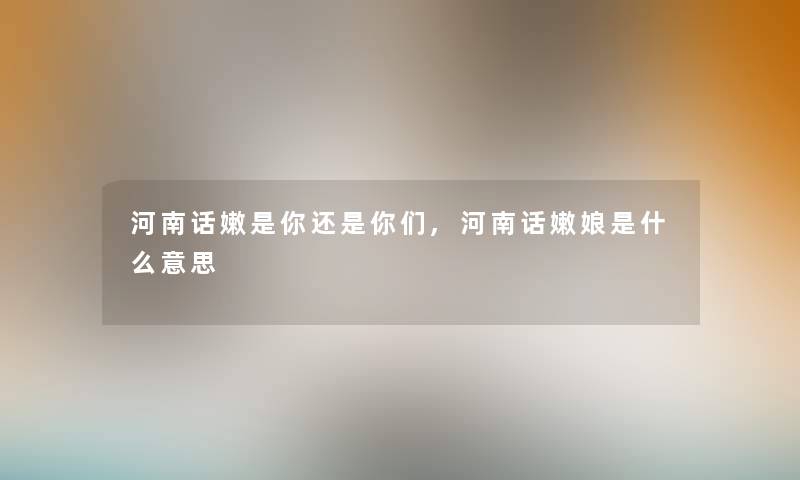 河南话嫩是你还是你们,河南话嫩娘是什么意思 河南话嫩是你还是你们,河南话嫩娘是什么意思