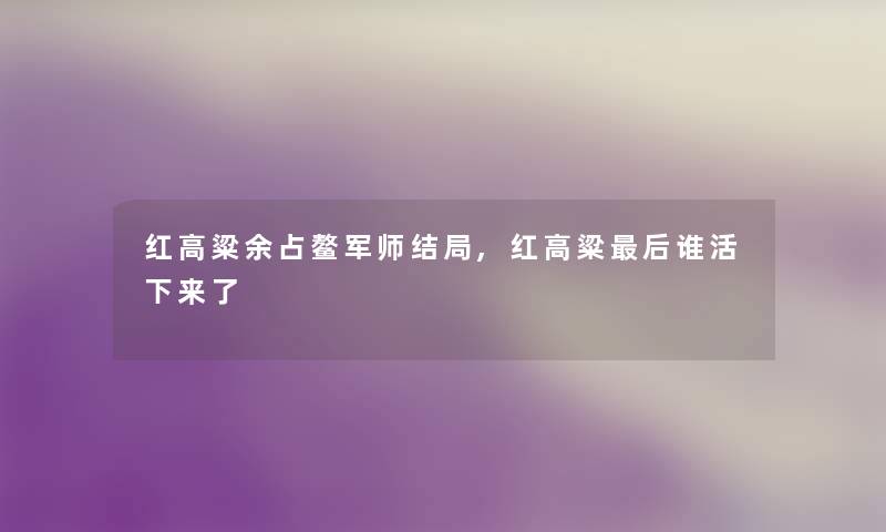 红高粱余占鳌军师结局,红高粱这里要说谁活下来了 红高粱余占鳌军师结局,红高粱这里要说谁活下来了