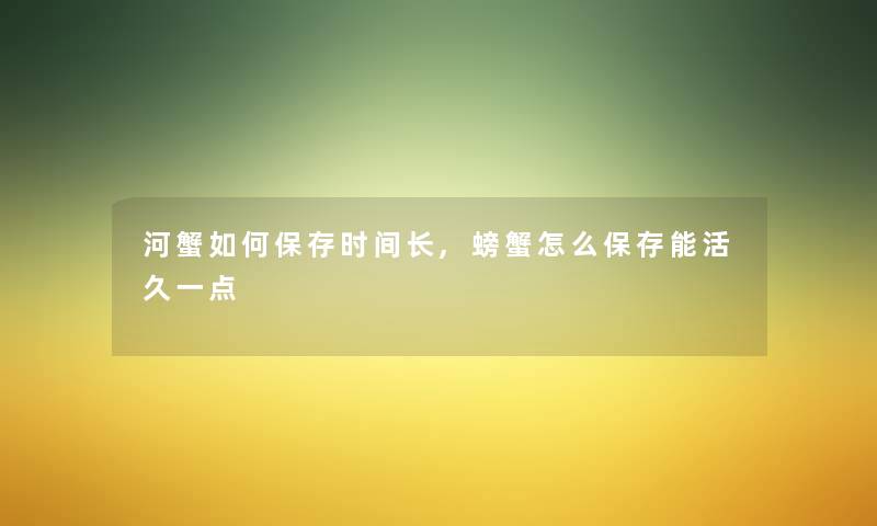 河蟹如何保存时间长,螃蟹怎么保存能活久一点