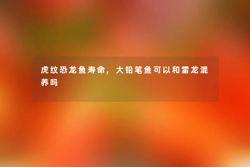 虎纹恐龙鱼寿命,大铅笔鱼可以和雷龙混养吗 虎纹恐龙鱼寿命,大铅笔鱼可以和雷龙混养吗