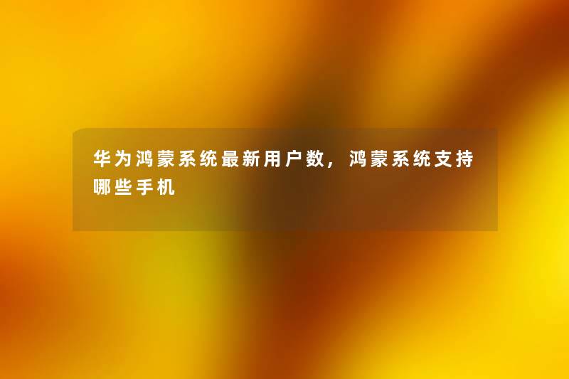 华为鸿蒙系统新用户数,鸿蒙系统支持哪些手机 华为鸿蒙系统新用户数,鸿蒙系统支持哪些手机