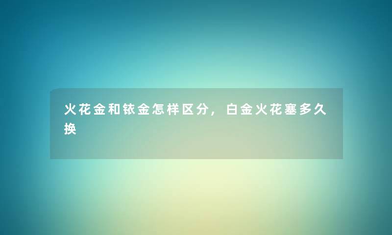 火花金和铱金怎样区分,白金火花塞多久换 火花金和铱金怎样区分,白金火花塞多久换