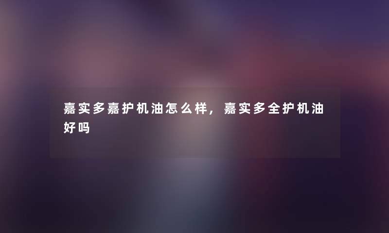 嘉实多嘉护机油怎么样,嘉实多全护机油好吗 嘉实多嘉护机油怎么样,嘉实多全护机油好吗