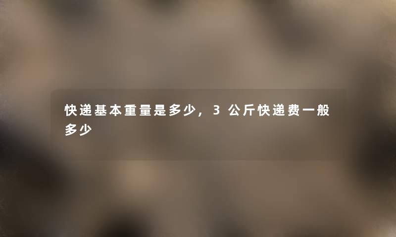 快递基本重量是多少,3公斤快递费一般多少 快递基本重量是多少,3公斤快递费一般多少