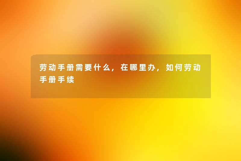 劳动手册需要什么,在哪里办,如何劳动手册手续 劳动手册需要什么,在哪里办,如何劳动手册手续