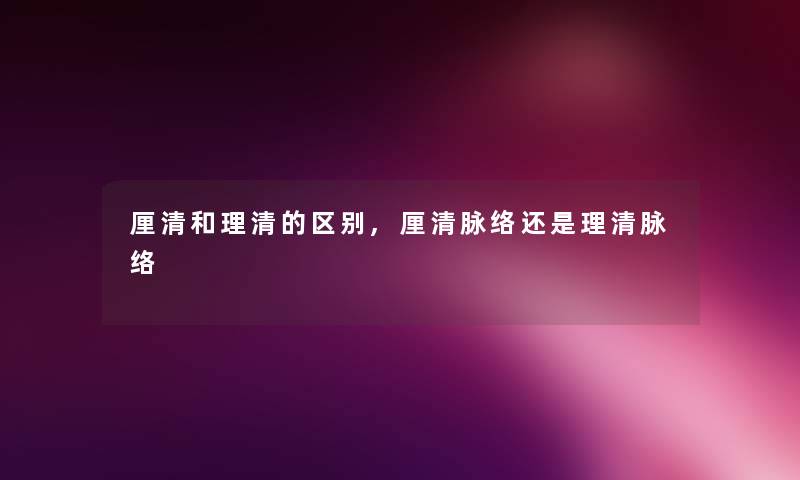 厘清和理清的区别,厘清脉络还是理清脉络 厘清和理清的区别,厘清脉络还是理清脉络