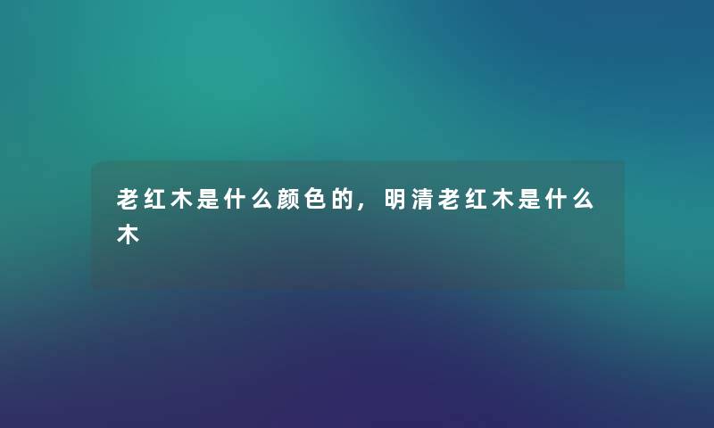 老红木是什么颜色的,明清老红木是什么木