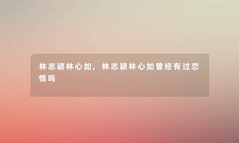 林志颖林心如,林志颖林心如曾经有过恋情吗 林志颖林心如,林志颖林心如曾经有过恋情吗