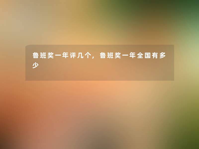 鲁班奖一年评几个,鲁班奖一年全国有多少 鲁班奖一年评几个,鲁班奖一年全国有多少