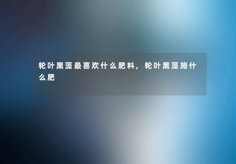 轮叶黑藻喜欢什么肥料,轮叶黑藻施什么肥 轮叶黑藻喜欢什么肥料,轮叶黑藻施什么肥