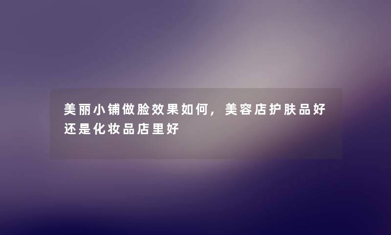 美丽小铺做脸效果如何,美容店护肤品好还是化妆品店里好 美丽小铺做脸效果如何,美容店护肤品好还是化妆品店里好