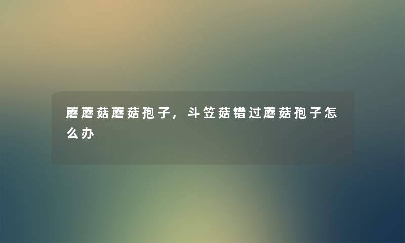 蘑蘑菇蘑菇孢子,斗笠菇错过蘑菇孢子怎么办 蘑蘑菇蘑菇孢子,斗笠菇错过蘑菇孢子怎么办