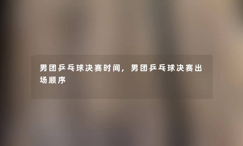 男团乒乓球决赛时间,男团乒乓球决赛出场顺序 男团乒乓球决赛时间,男团乒乓球决赛出场顺序