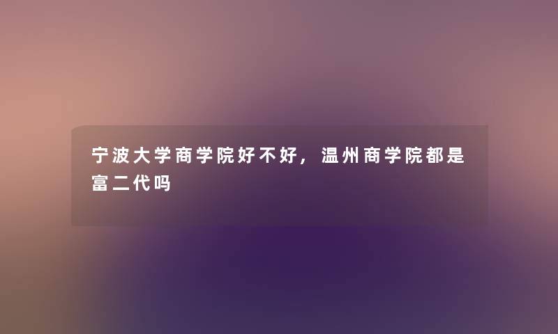 宁波大学商学院好不好,温州商学院都是富二代吗 宁波大学商学院好不好,温州商学院都是富二代吗