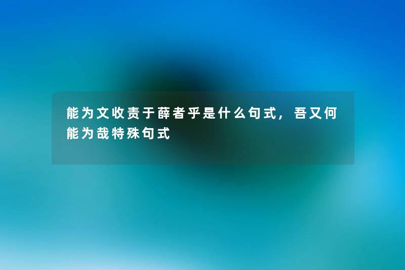 能为文收责于薛者乎是什么句式,吾又何能为哉特殊句式 能为文收责于薛者乎是什么句式,吾又何能为哉特殊句式