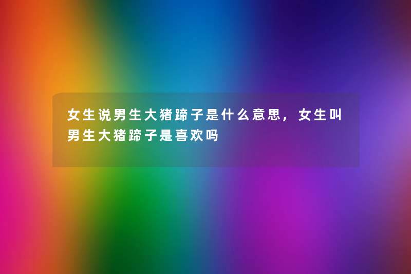 女生说男生大猪蹄子是什么意思,女生叫男生大猪蹄子是喜欢吗 女生说男生大猪蹄子是什么意思,女生叫男生大猪蹄子是喜欢吗