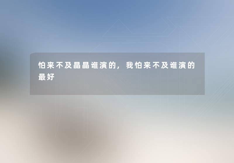 怕来不及晶晶谁演的,我怕来不及谁演的好 怕来不及晶晶谁演的,我怕来不及谁演的好