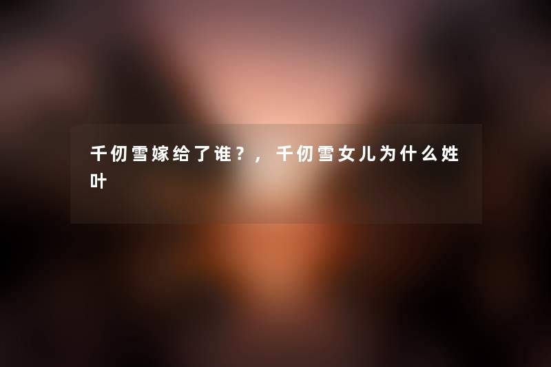 千仞雪嫁给了谁?,千仞雪女儿为什么姓叶 千仞雪嫁给了谁?,千仞雪女儿为什么姓叶