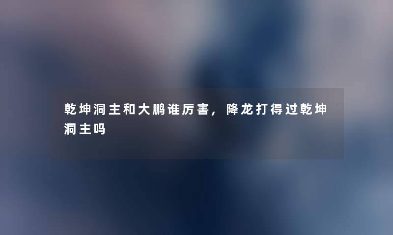 乾坤洞主和大鹏谁厉害,降龙打得过乾坤洞主吗 乾坤洞主和大鹏谁厉害,降龙打得过乾坤洞主吗