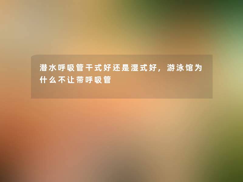 潜水呼吸管干式好还是湿式好,游泳馆为什么不让带呼吸管 潜水呼吸管干式好还是湿式好,游泳馆为什么不让带呼吸管